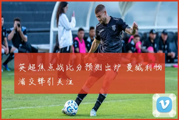 英超焦点战比分预测出炉 曼城利物浦交锋引关注