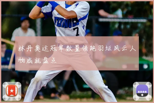 林丹奥运冠军数量领跑羽坛风云人物成就盘点