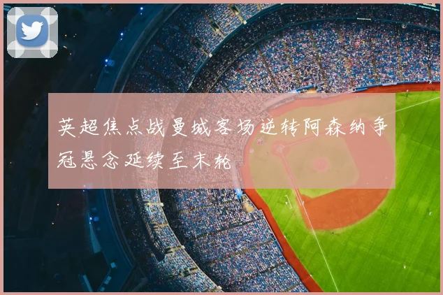 英超焦点战曼城客场逆转阿森纳争冠悬念延续至末轮