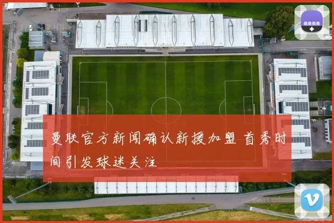 曼联官方新闻确认新援加盟 首秀时间引发球迷关注