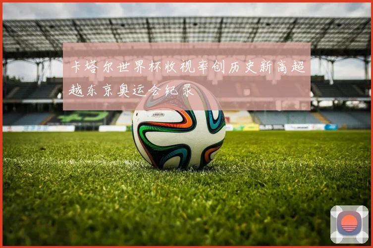 卡塔尔世界杯收视率创历史新高超越东京奥运会纪录