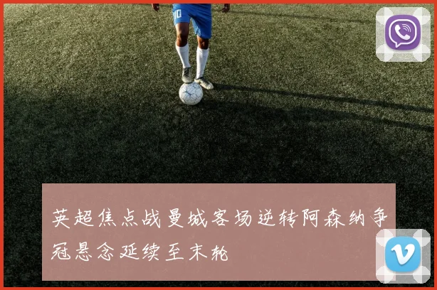 英超焦点战曼城客场逆转阿森纳争冠悬念延续至末轮