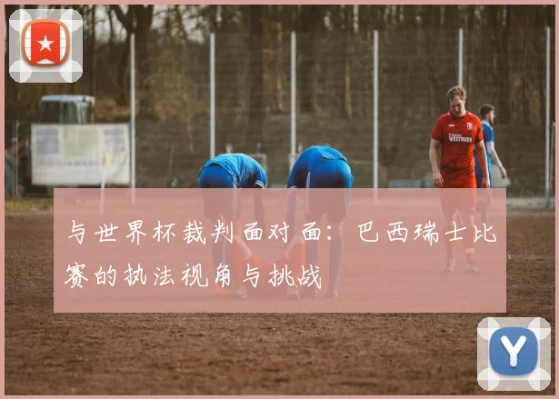 与世界杯裁判面对面：巴西瑞士比赛的执法视角与挑战