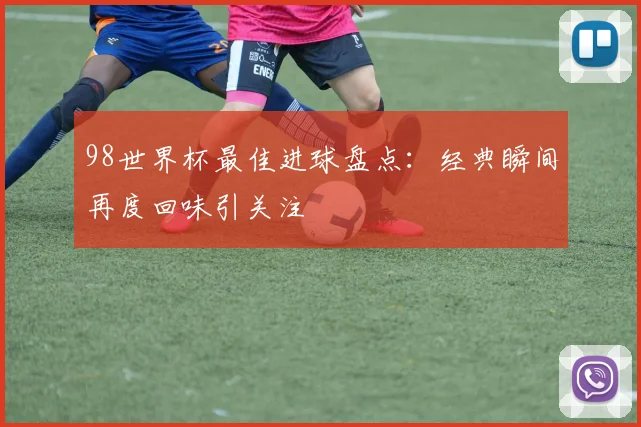 98世界杯最佳进球盘点:经典瞬间再度回味引关注