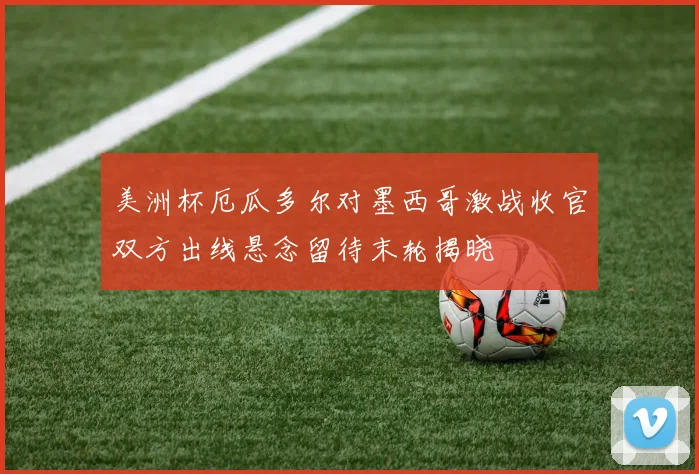 美洲杯厄瓜多尔对墨西哥激战收官双方出线悬念留待末轮揭晓