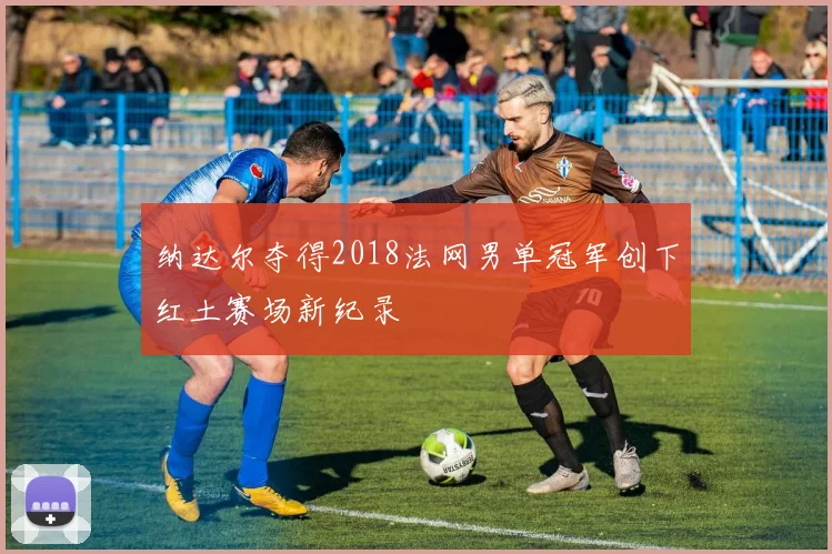 纳达尔夺得2018法网男单冠军创下红土赛场新纪录