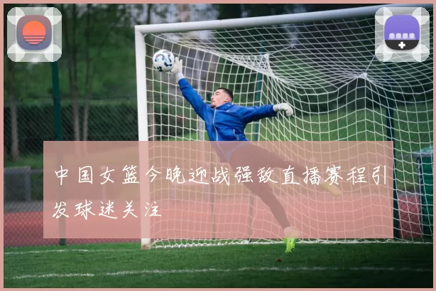 中国女篮今晚迎战强敌直播赛程引发球迷关注