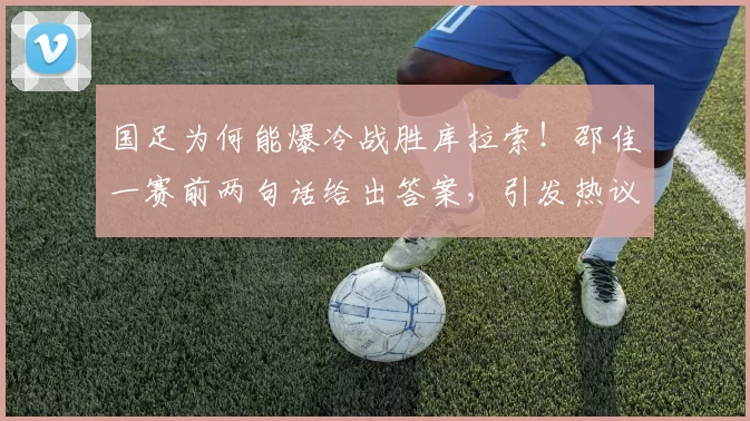 国足为何能爆冷战胜库拉索！邵佳一赛前两句话给出答案，引发热议