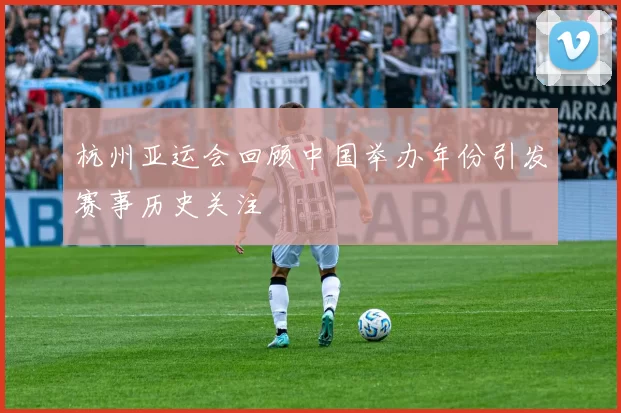 杭州亚运会回顾中国举办年份引发赛事历史关注