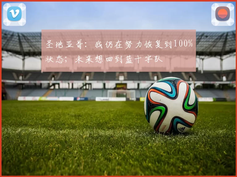 圣地亚哥：我仍在努力恢复到100%状态；未来想回到蓝十字队