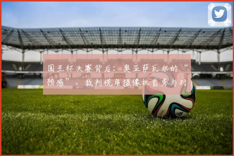国王杯决赛背后：奥亚萨瓦尔的“预感”、裁判视角摄像机首秀与对萨巴莱塔的深情致敬