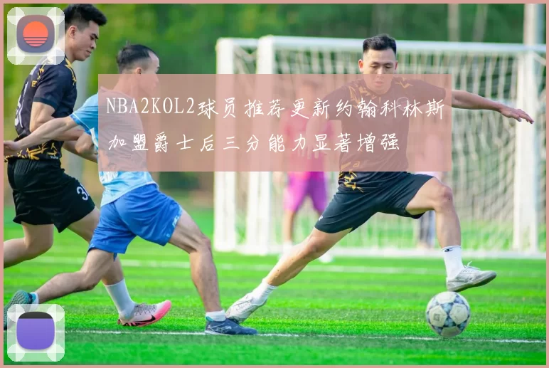 NBA2KOL2球员推荐更新约翰科林斯加盟爵士后三分能力显著增强