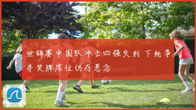 世锦赛中国队冲击四强失利 下轮争夺奖牌席位仍存悬念