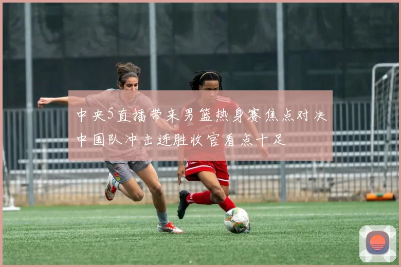 中央5直播带来男篮热身赛焦点对决中国队冲击连胜收官看点十足