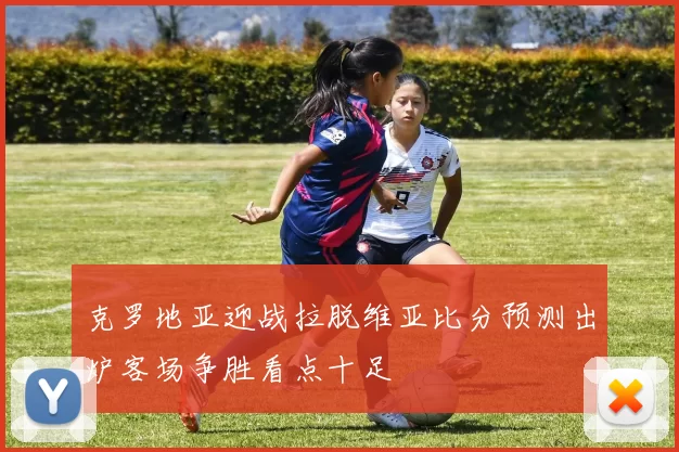 克罗地亚迎战拉脱维亚比分预测出炉客场争胜看点十足