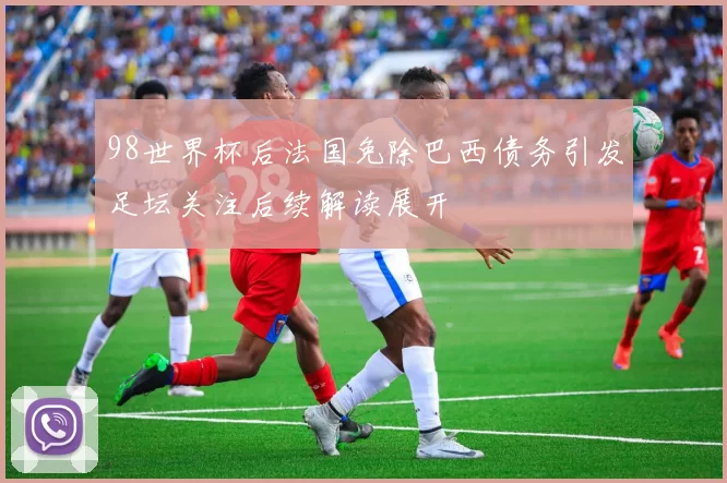 98世界杯后法国免除巴西债务引发足坛关注后续解读展开