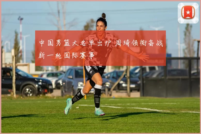 中国男篮大名单出炉 周琦领衔备战新一轮国际赛事