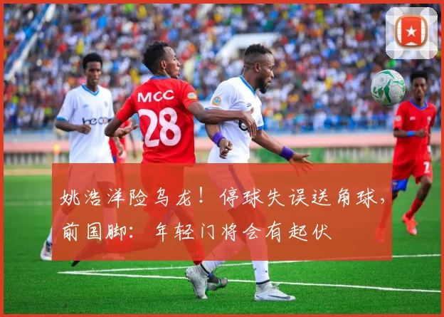 姚浩洋险乌龙！停球失误送角球，前国脚：年轻门将会有起伏