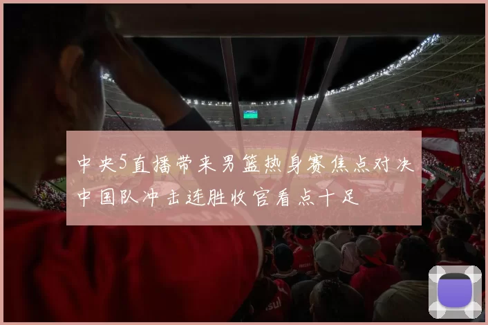 中央5直播带来男篮热身赛焦点对决中国队冲击连胜收官看点十足