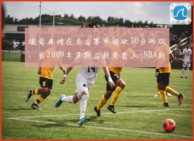 埃奇库姆在季后赛单场砍30分两双，自2009年罗斯后新秀首人-NBA新闻