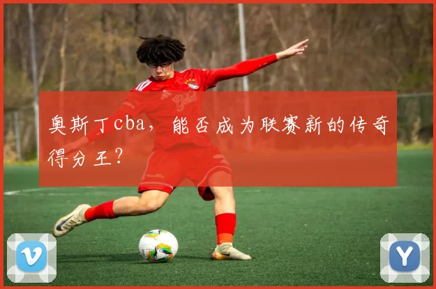 奥斯丁cba,能否成为联赛新的传奇得分王?