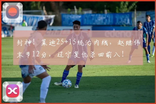 封神！莱迪25+15统治内线，赵继伟末节12分，辽宁复仇杀回前八！