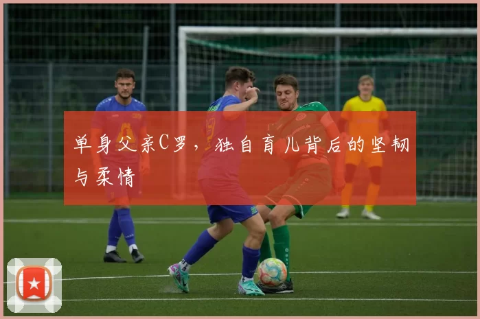 单身父亲C罗,独自育儿背后的坚韧与柔情