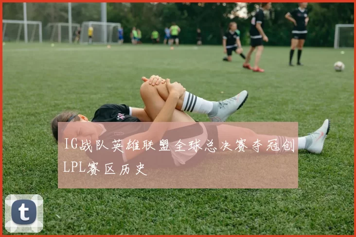 IG战队英雄联盟全球总决赛夺冠创LPL赛区历史