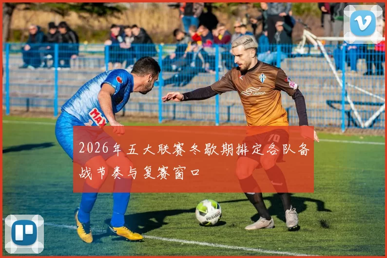 2026年五大联赛冬歇期排定各队备战节奏与复赛窗口