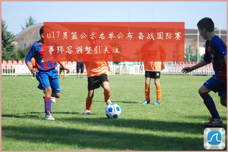 u17男篮公示名单公布 备战国际赛事阵容调整引关注