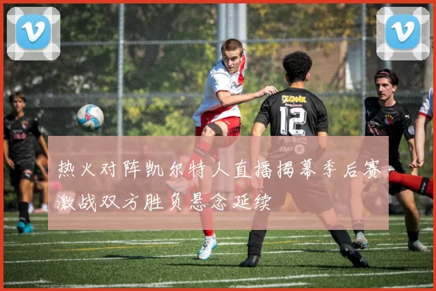 热火对阵凯尔特人直播揭幕季后赛激战双方胜负悬念延续