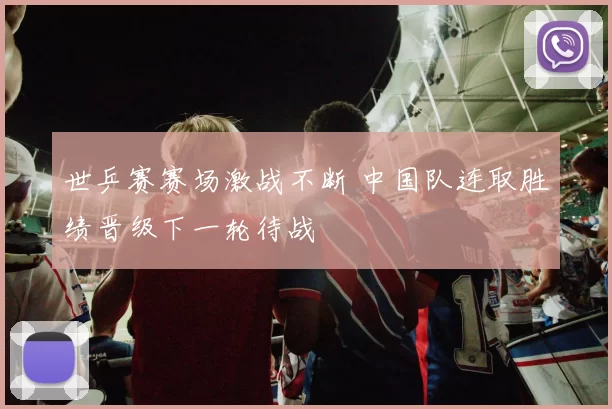 世乒赛赛场激战不断 中国队连取胜绩晋级下一轮待战