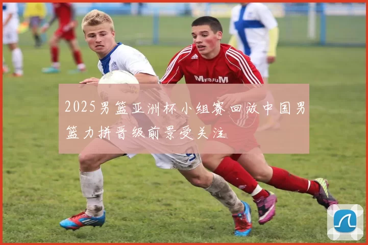 2025男篮亚洲杯小组赛回放中国男篮力拼晋级前景受关注