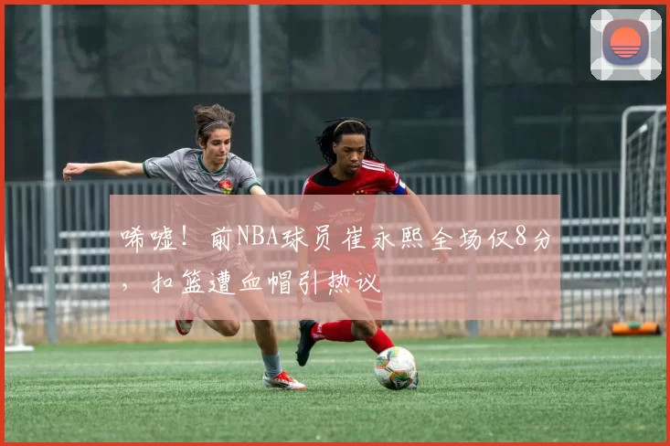唏嘘！前NBA球员崔永熙全场仅8分，扣篮遭血帽引热议